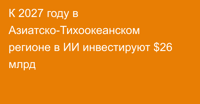 К 2027 году в Азиатско-Тихоокеанском регионе в ИИ инвестируют $26 млрд