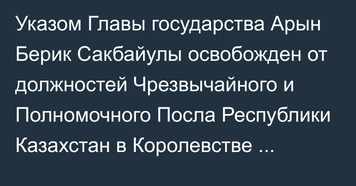 Указом Главы государства Арын Берик Сакбайулы освобожден от должностей Чрезвычайного и Полномочного Посла Республики Казахстан в Королевстве Саудовская Аравия, Постоянного представителя Республики Казахстан при Организации Исламского Сотрудничества, Чрезвычайного и Полномочного Посла Республики Казахстан в Королевстве Бахрейн по совместительству