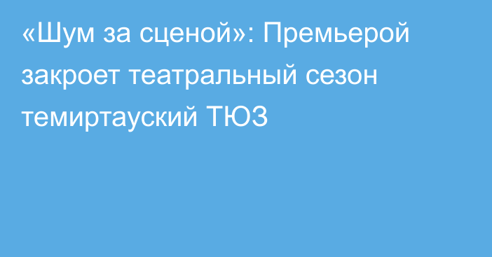 «Шум за сценой»: Премьерой закроет театральный сезон темиртауский ТЮЗ