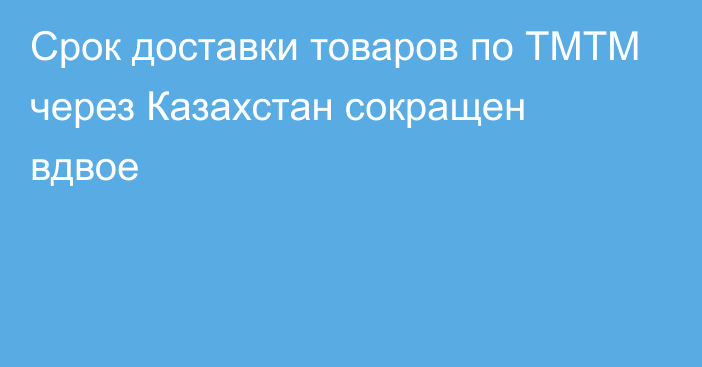 Срок доставки товаров по ТМТМ через Казахстан сокращен вдвое