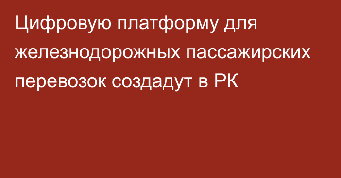 Цифровую платформу для железнодорожных пассажирских перевозок создадут в РК