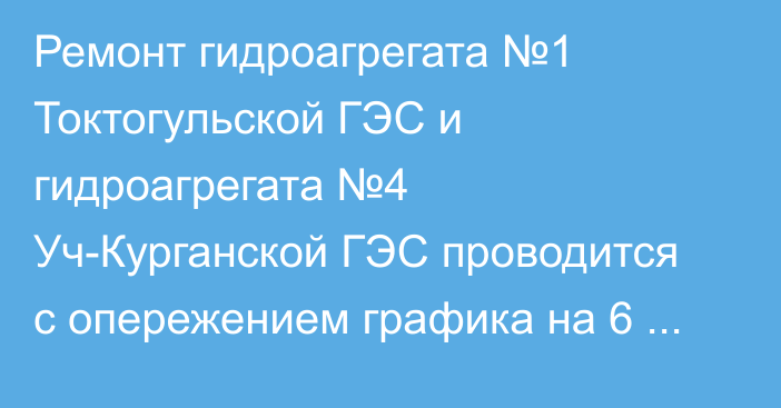 Ремонт гидроагрегата №1 Токтогульской ГЭС и гидроагрегата №4 Уч-Курганской ГЭС проводится с опережением графика на 6 дней, - Минэнерго