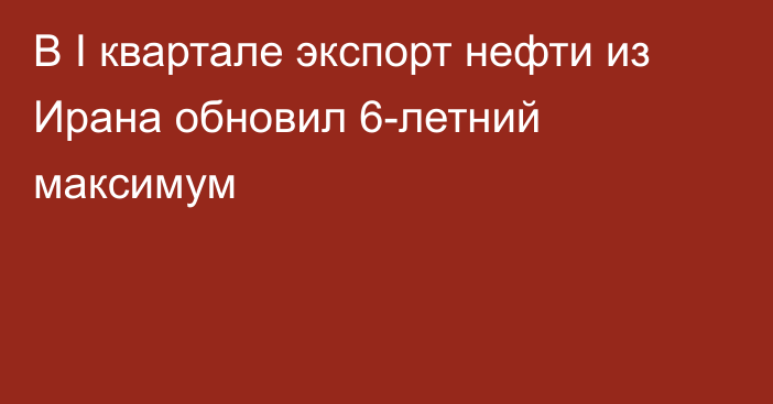 В I квартале экспорт нефти из Ирана обновил 6-летний максимум