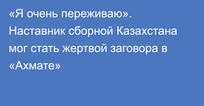 «Я очень переживаю». Наставник сборной Казахстана мог стать жертвой заговора в «Ахмате»