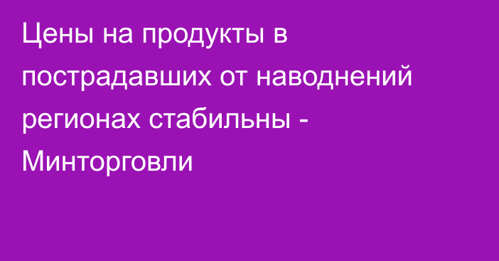 Цены на продукты в пострадавших от наводнений регионах стабильны - Минторговли