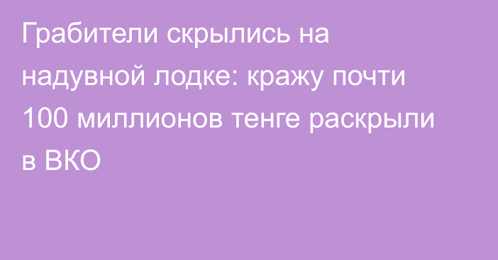 Грабители скрылись на надувной лодке: кражу почти 100 миллионов тенге раскрыли в ВКО