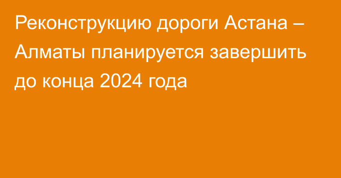 Реконструкцию дороги Астана – Алматы планируется завершить до конца 2024 года