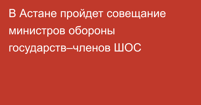 В Астане пройдет совещание министров обороны государств–членов ШОС