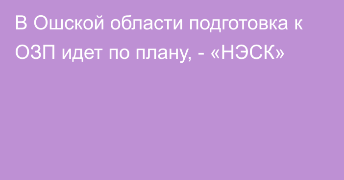 В Ошской области подготовка к ОЗП идет по плану, - «НЭСК»