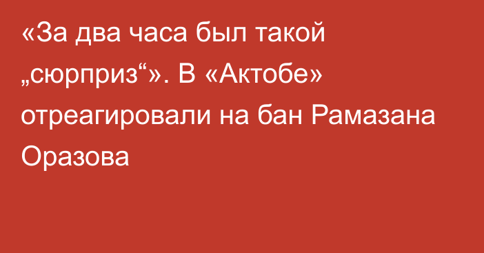 «За два часа был такой „сюрприз“». В «Актобе» отреагировали на бан Рамазана Оразова