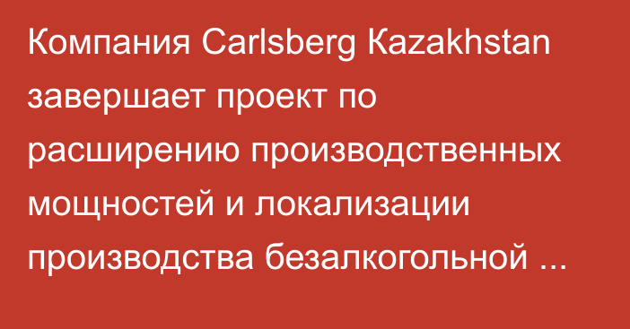 Компания Сarlsberg Кazakhstan завершает проект по расширению производственных мощностей и локализации производства безалкогольной продукции