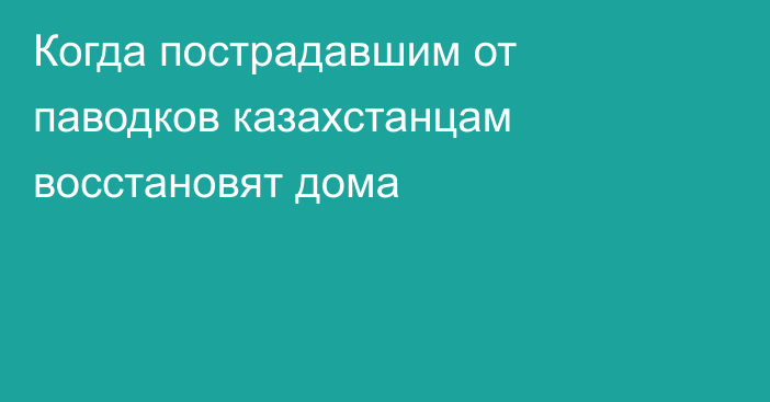 Когда пострадавшим от паводков казахстанцам восстановят дома