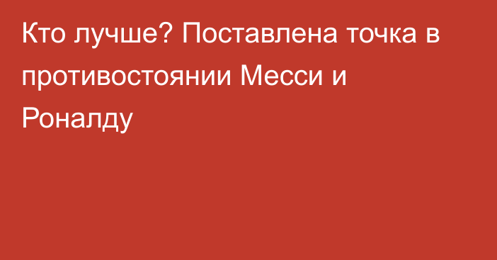 Кто лучше? Поставлена точка в противостоянии Месси и Роналду