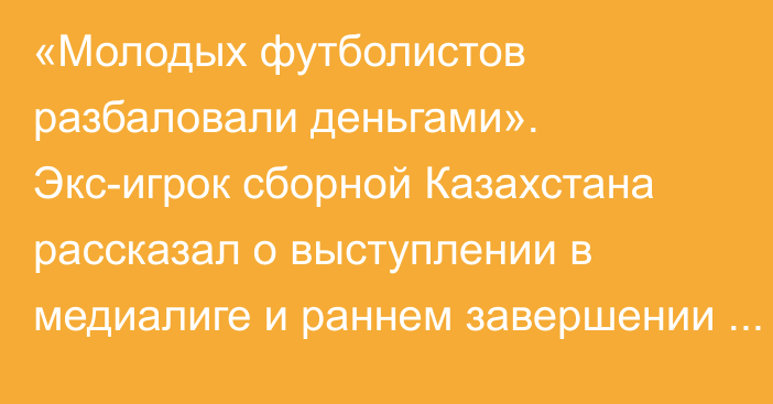 «Молодых футболистов разбаловали деньгами». Экс-игрок сборной Казахстана рассказал о выступлении в медиалиге и раннем завершении карьеры