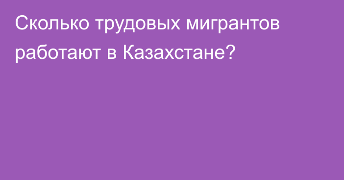 Сколько трудовых мигрантов работают в Казахстане?