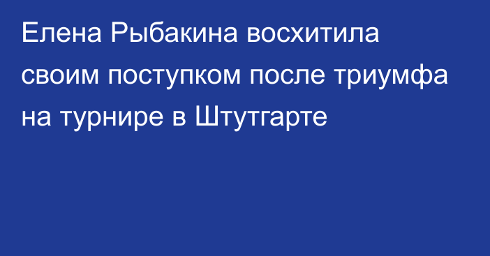 Елена Рыбакина восхитила своим поступком после триумфа на турнире в Штутгарте