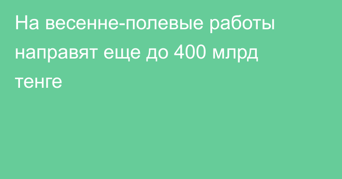 На весенне-полевые работы направят еще до 400 млрд тенге