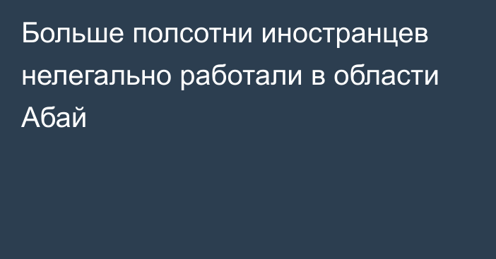 Больше полсотни иностранцев нелегально работали в области Абай