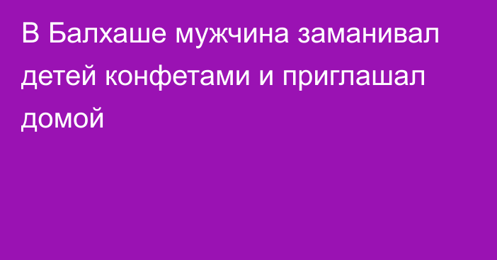 В Балхаше мужчина заманивал детей конфетами и приглашал домой