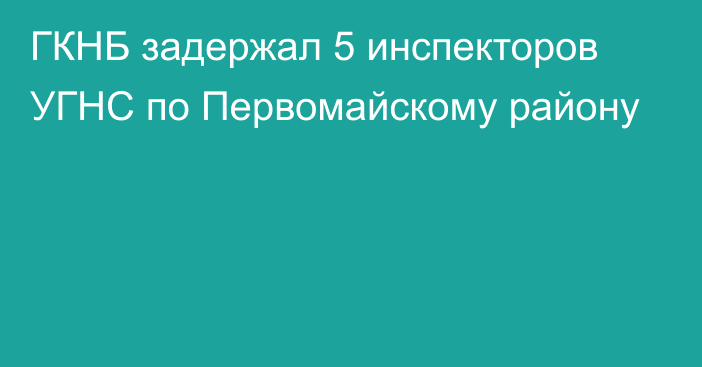 ГКНБ задержал 5 инспекторов УГНС по Первомайскому району