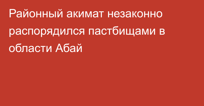 Районный акимат незаконно распорядился пастбищами в области Абай