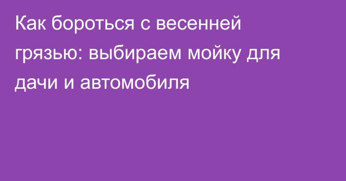 Как бороться с весенней грязью: выбираем мойку для дачи и автомобиля