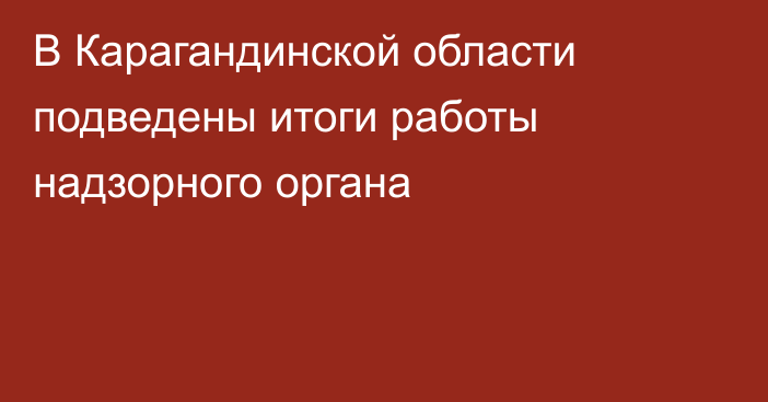 В Карагандинской области подведены итоги работы надзорного органа