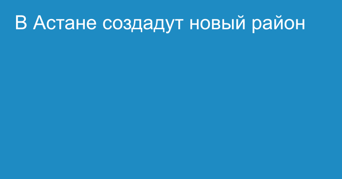 В Астане создадут новый район