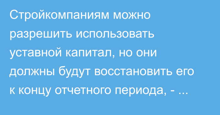 Стройкомпаниям можно разрешить использовать уставной капитал, но они должны будут восстановить его к концу отчетного периода, - Госстрой