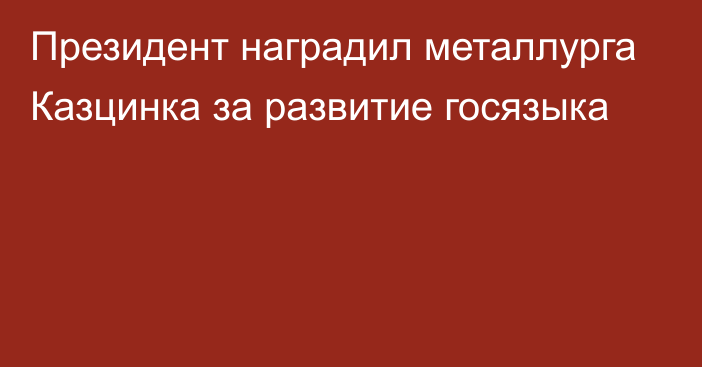 Президент наградил металлурга Казцинка за развитие госязыка