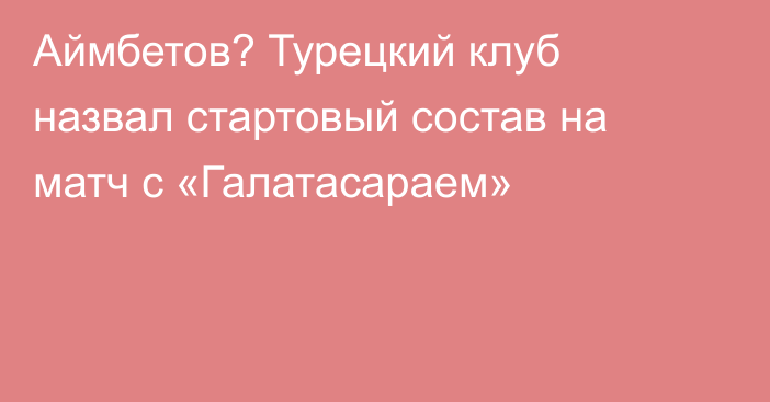 Аймбетов? Турецкий клуб назвал стартовый состав на матч с «Галатасараем»