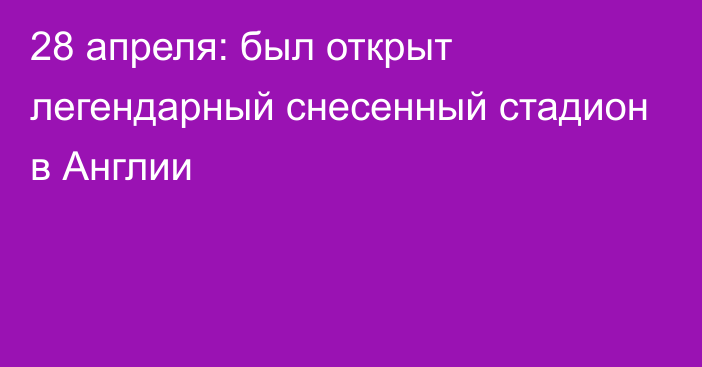 28 апреля: был открыт легендарный снесенный стадион в Англии