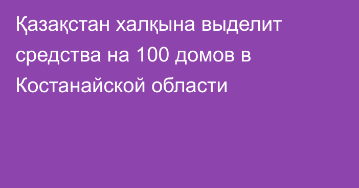 Қазақстан халқына выделит средства на 100 домов в Костанайской области