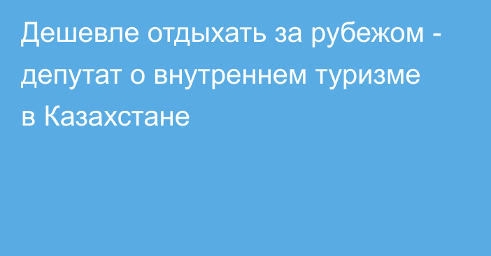 Дешевле отдыхать за рубежом - депутат о внутреннем туризме в Казахстане