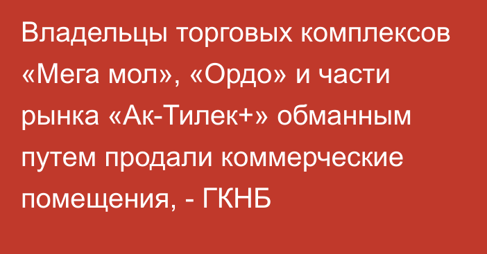 Владельцы торговых комплексов «Мега мол», «Ордо» и части рынка «Ак-Тилек+» обманным путем продали коммерческие помещения, - ГКНБ