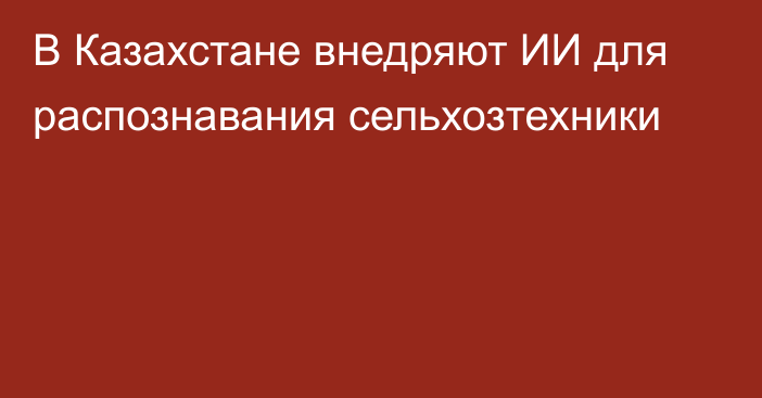 В Казахстане внедряют ИИ для распознавания сельхозтехники