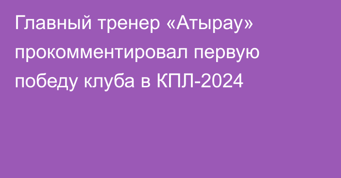 Главный тренер «Атырау» прокомментировал первую победу клуба в КПЛ-2024