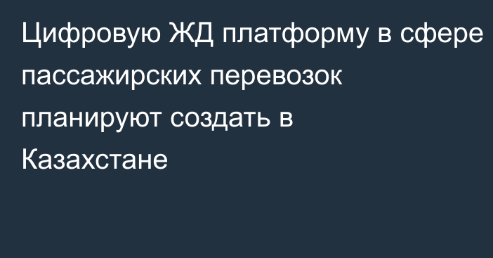 Цифровую ЖД платформу в сфере пассажирских перевозок планируют создать в Казахстане