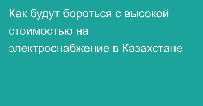 Как будут бороться с высокой стоимостью на электроснабжение в Казахстане