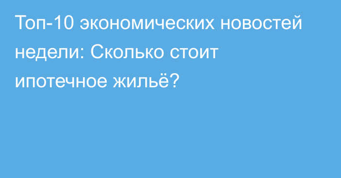 Топ-10 экономических новостей недели: Сколько стоит ипотечное жильё?