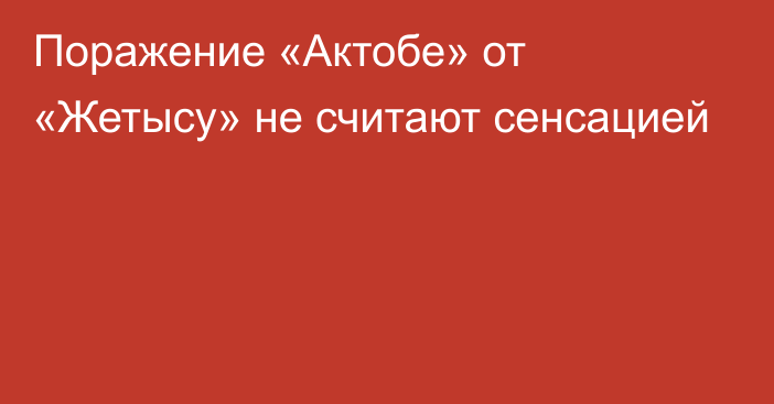 Поражение «Актобе» от «Жетысу» не считают сенсацией