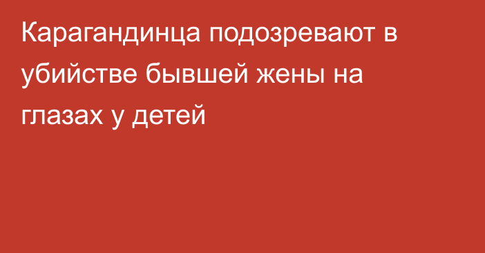 Карагандинца подозревают в убийстве бывшей жены на глазах у детей