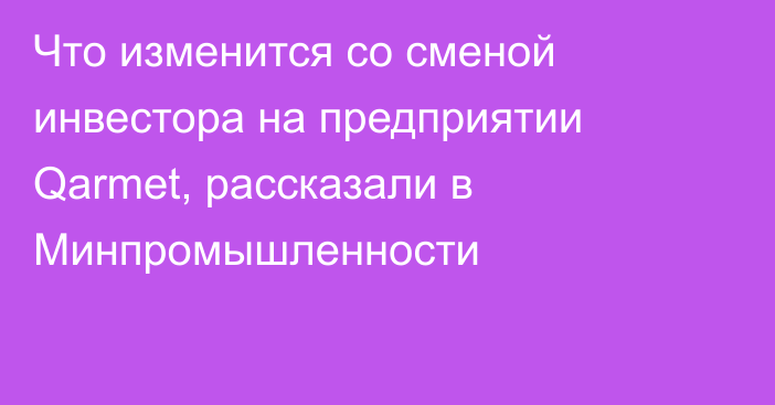 Что изменится со сменой инвестора на предприятии Qarmet, рассказали в Минпромышленности