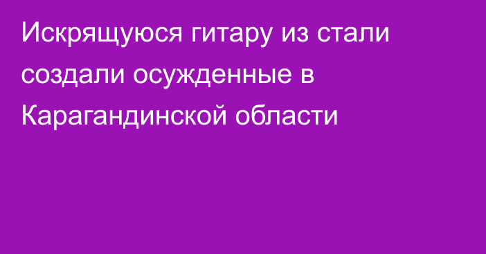 Искрящуюся гитару из стали создали осужденные в Карагандинской области