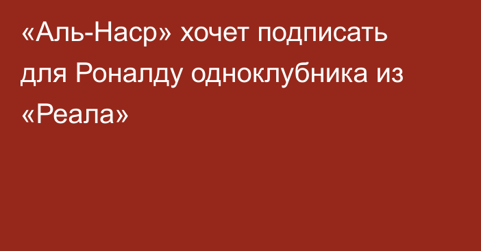 «Аль-Наср» хочет подписать для Роналду одноклубника из «Реала»