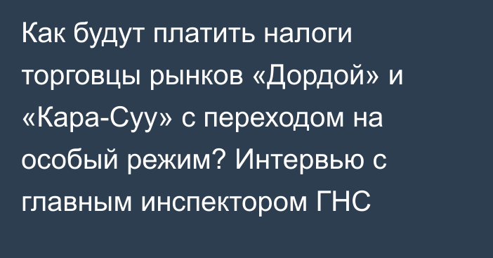 Как будут платить налоги торговцы рынков «Дордой» и «Кара-Суу» с переходом на особый режим? Интервью с главным инспектором ГНС