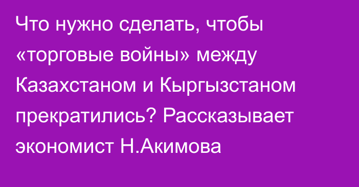 Что нужно сделать, чтобы «торговые войны» между Казахстаном и Кыргызстаном прекратились? Рассказывает экономист Н.Акимова