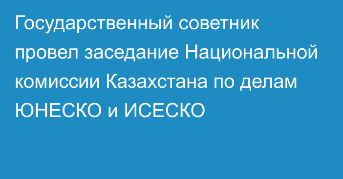 Государственный советник провел заседание Национальной комиссии Казахстана по делам ЮНЕСКО и ИСЕСКО