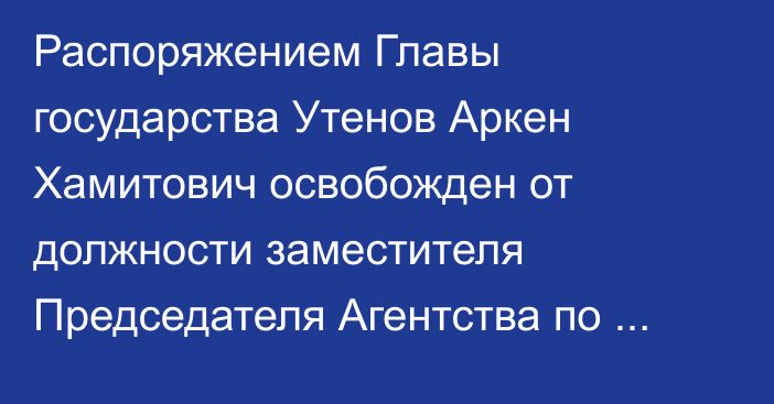 Распоряжением Главы государства Утенов Аркен Хамитович освобожден от должности заместителя Председателя Агентства  по стратегическому планированию и реформам Республики Казахстан