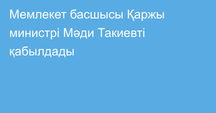 Мемлекет басшысы Қаржы министрі Мәди Такиевті қабылдады